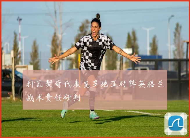 科瓦契奇代表克罗地亚对阵英格兰战术责任研判