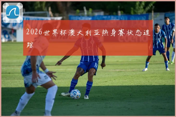 2026世界杯澳大利亚热身赛状态追踪