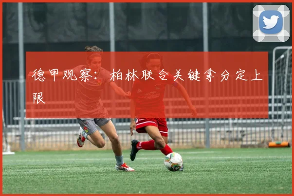 德甲观察：柏林联合关键拿分定上限
