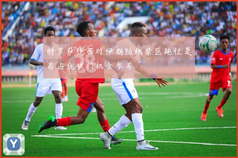 特罗萨德面对伊朗防线禁区跑位是否占优破门机会参考