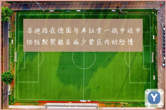 吕迪格在德国与库拉索一战中边中协防默契能否减少禁区内的险情