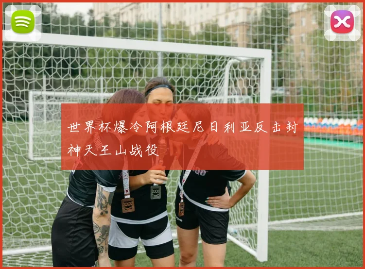 世界杯爆冷阿根廷尼日利亚反击封神天王山战役
