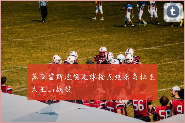苏亚雷斯连场进球抢点绝杀乌拉圭天王山战役