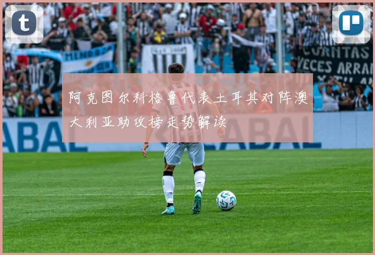 阿克图尔科格鲁代表土耳其对阵澳大利亚助攻榜走势解读