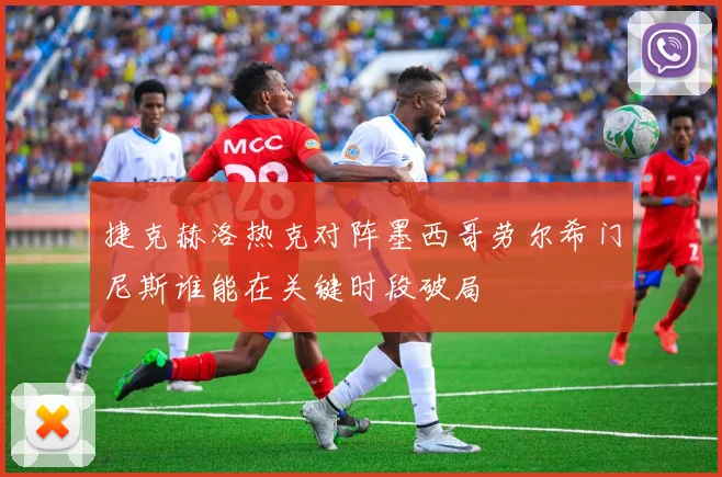 捷克赫洛热克对阵墨西哥劳尔希门尼斯谁能在关键时段破局