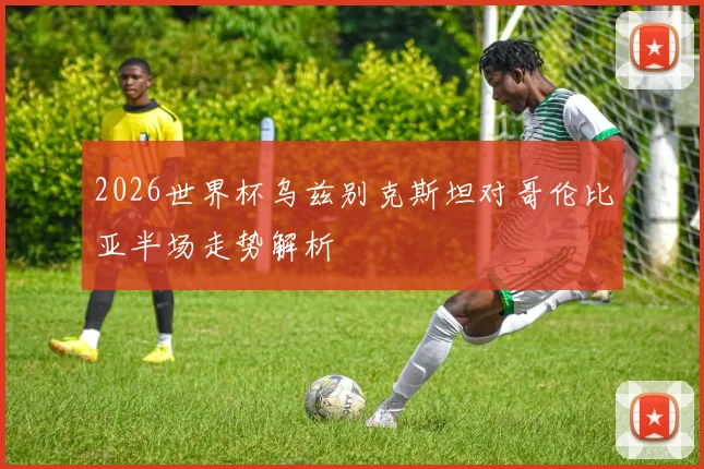 2026世界杯乌兹别克斯坦对哥伦比亚半场走势解析