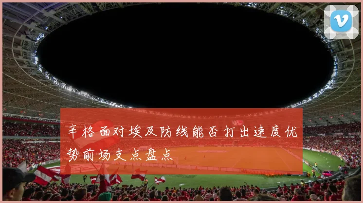 辛格面对埃及防线能否打出速度优势前场支点盘点