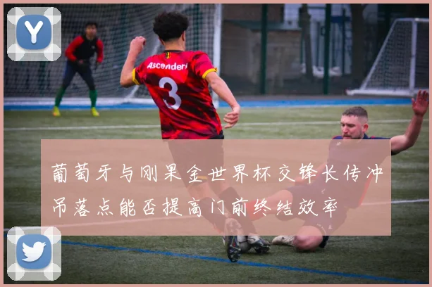 葡萄牙与刚果金世界杯交锋长传冲吊落点能否提高门前终结效率
