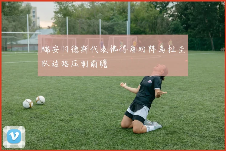 瑞安门德斯代表佛得角对阵乌拉圭队边路压制前瞻