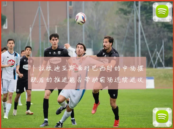 卜拉欣迪亚斯面对巴西时的中场摆脱后的推进能否带动前场连续进攻