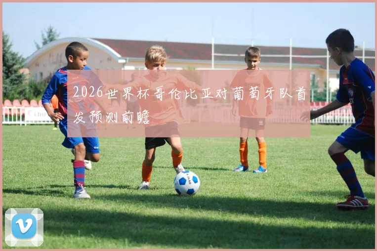 2026世界杯哥伦比亚对葡萄牙队首发预测前瞻