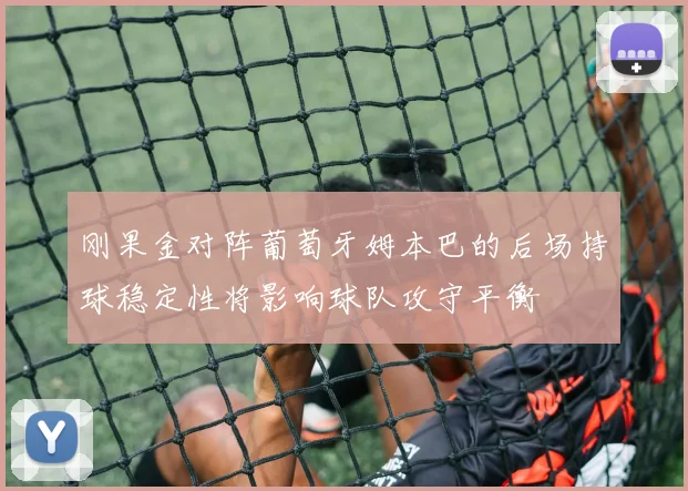 刚果金对阵葡萄牙姆本巴的后场持球稳定性将影响球队攻守平衡