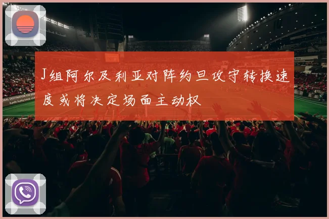 J组阿尔及利亚对阵约旦攻守转换速度或将决定场面主动权