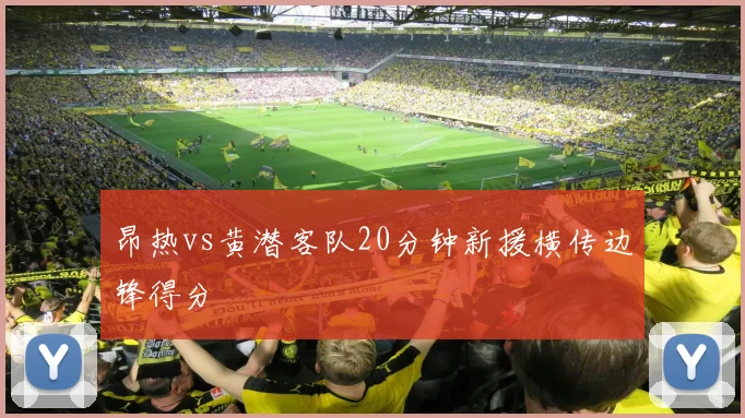 昂热vs黄潜客队20分钟新援横传边锋得分