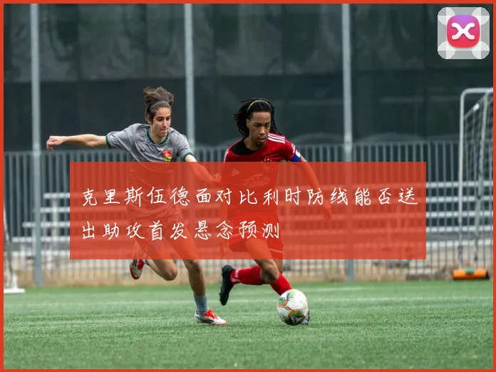 克里斯伍德面对比利时防线能否送出助攻首发悬念预测